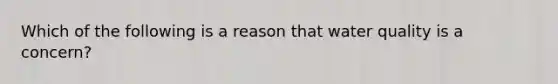 Which of the following is a reason that water quality is a concern?