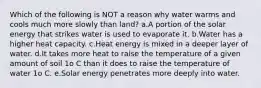 Which of the following is NOT a reason why water warms and cools much more slowly than land? a.A portion of the solar energy that strikes water is used to evaporate it. b.Water has a higher heat capacity. c.Heat energy is mixed in a deeper layer of water. d.It takes more heat to raise the temperature of a given amount of soil 1o C than it does to raise the temperature of water 1o C. e.Solar energy penetrates more deeply into water.