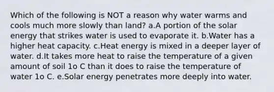 Which of the following is NOT a reason why water warms and cools much more slowly than land? a.A portion of the solar energy that strikes water is used to evaporate it. b.Water has a higher heat capacity. c.Heat energy is mixed in a deeper layer of water. d.It takes more heat to raise the temperature of a given amount of soil 1o C than it does to raise the temperature of water 1o C. e.Solar energy penetrates more deeply into water.