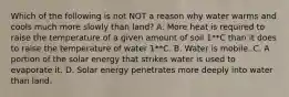 Which of the following is not NOT a reason why water warms and cools much more slowly than land? A. More heat is required to raise the temperature of a given amount of soil 1**C than it does to raise the temperature of water 1**C. B. Water is mobile. C. A portion of the solar energy that strikes water is used to evaporate it. D. Solar energy penetrates more deeply into water than land.