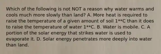 Which of the following is not NOT a reason why water warms and cools much more slowly than land? A. More heat is required to raise the temperature of a given amount of soil 1**C than it does to raise the temperature of water 1**C. B. Water is mobile. C. A portion of the solar energy that strikes water is used to evaporate it. D. Solar energy penetrates more deeply into water than land.