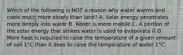 Which of the following is NOT a reason why water warms and cools much more slowly than land? A. Solar energy penetrates more deeply into water B. Water is more mobile C. A portion of the solar energy that strikes water is used to evaporate it D. More heat is required to raise the temperature of a given amount of soil 1°C than it does to raise the temperature of water 1°C