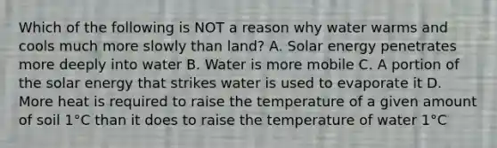 Which of the following is NOT a reason why water warms and cools much more slowly than land? A. Solar energy penetrates more deeply into water B. Water is more mobile C. A portion of the solar energy that strikes water is used to evaporate it D. More heat is required to raise the temperature of a given amount of soil 1°C than it does to raise the temperature of water 1°C