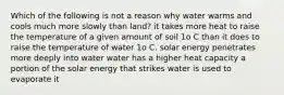 Which of the following is not a reason why water warms and cools much more slowly than land? it takes more heat to raise the temperature of a given amount of soil 1o C than it does to raise the temperature of water 1o C. solar energy penetrates more deeply into water water has a higher heat capacity a portion of the solar energy that strikes water is used to evaporate it