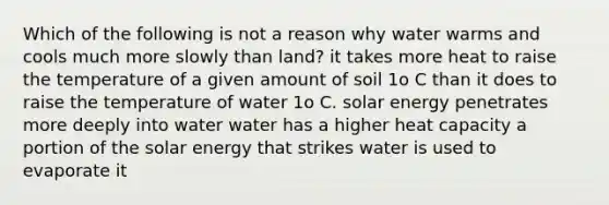 Which of the following is not a reason why water warms and cools much more slowly than land? it takes more heat to raise the temperature of a given amount of soil 1o C than it does to raise the temperature of water 1o C. solar energy penetrates more deeply into water water has a higher heat capacity a portion of the solar energy that strikes water is used to evaporate it