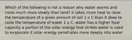 Which of the following is not a reason why water warms and cools much more slowly than land? it takes more heat to raise the temperature of a given amount of soil 1 o C than it does to raise the temperature of water 1 o C. water has a higher heat capacity a portion of the solar energy that strikes water is used to evaporate it solar energy penetrates more deeply into water