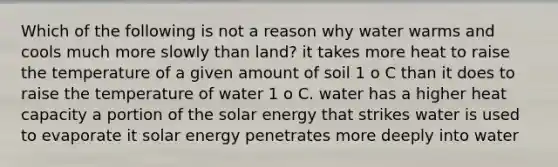 Which of the following is not a reason why water warms and cools much more slowly than land? it takes more heat to raise the temperature of a given amount of soil 1 o C than it does to raise the temperature of water 1 o C. water has a higher heat capacity a portion of the solar energy that strikes water is used to evaporate it solar energy penetrates more deeply into water