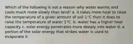 Which of the following is not a reason why water warms and cools much more slowly than land? a. it takes more heat to raise the temperature of a given amount of soil 1°C than it does to raise the temperature of water 1°C. b. water has a higher heat capacity c. solar energy penetrates more deeply into water d. a portion of the solar energy that strikes water is used to evaporate it