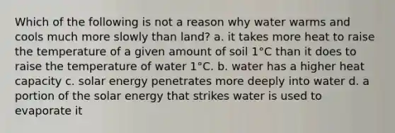 Which of the following is not a reason why water warms and cools much more slowly than land? a. it takes more heat to raise the temperature of a given amount of soil 1°C than it does to raise the temperature of water 1°C. b. water has a higher <a href='https://www.questionai.com/knowledge/kp5xF03EEZ-heat-capacity' class='anchor-knowledge'>heat capacity</a> c. solar energy penetrates more deeply into water d. a portion of the solar energy that strikes water is used to evaporate it