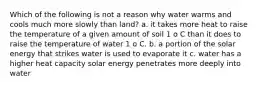 Which of the following is not a reason why water warms and cools much more slowly than land? a. it takes more heat to raise the temperature of a given amount of soil 1 o C than it does to raise the temperature of water 1 o C. b. a portion of the solar energy that strikes water is used to evaporate it c. water has a higher heat capacity solar energy penetrates more deeply into water