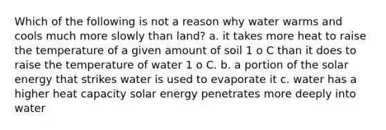 Which of the following is not a reason why water warms and cools much more slowly than land? a. it takes more heat to raise the temperature of a given amount of soil 1 o C than it does to raise the temperature of water 1 o C. b. a portion of the solar energy that strikes water is used to evaporate it c. water has a higher heat capacity solar energy penetrates more deeply into water