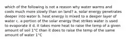 which of the following is not a reason why water warms and cools much more slowly than on land? a. solar energy penetrates deeper into water b. heat energy is mixed to a deeper layer of water c. a portion of the solar energy that strikes water is used to evaporate it d. it takes more heat to raise the temp of a given amount of soil 1°C than it does to raise the temp of the same amount of water 1°C