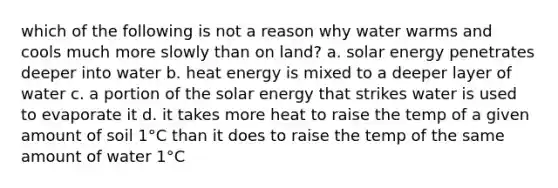 which of the following is not a reason why water warms and cools much more slowly than on land? a. solar energy penetrates deeper into water b. heat energy is mixed to a deeper layer of water c. a portion of the solar energy that strikes water is used to evaporate it d. it takes more heat to raise the temp of a given amount of soil 1°C than it does to raise the temp of the same amount of water 1°C