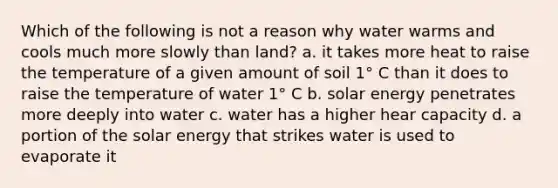 Which of the following is not a reason why water warms and cools much more slowly than land? a. it takes more heat to raise the temperature of a given amount of soil 1° C than it does to raise the temperature of water 1° C b. solar energy penetrates more deeply into water c. water has a higher hear capacity d. a portion of the solar energy that strikes water is used to evaporate it