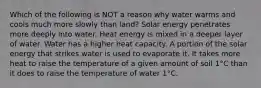 Which of the following is NOT a reason why water warms and cools much more slowly than land? Solar energy penetrates more deeply into water. Heat energy is mixed in a deeper layer of water. Water has a higher heat capacity. A portion of the solar energy that strikes water is used to evaporate it. It takes more heat to raise the temperature of a given amount of soil 1°C than it does to raise the temperature of water 1°C.