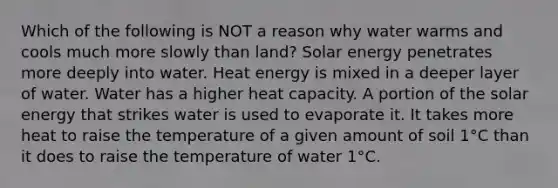 Which of the following is NOT a reason why water warms and cools much more slowly than land? Solar energy penetrates more deeply into water. Heat energy is mixed in a deeper layer of water. Water has a higher heat capacity. A portion of the solar energy that strikes water is used to evaporate it. It takes more heat to raise the temperature of a given amount of soil 1°C than it does to raise the temperature of water 1°C.