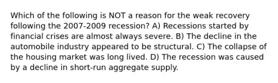 Which of the following is NOT a reason for the weak recovery following the 2007-2009 recession? A) Recessions started by financial crises are almost always severe. B) The decline in the automobile industry appeared to be structural. C) The collapse of the housing market was long lived. D) The recession was caused by a decline in short-run aggregate supply.