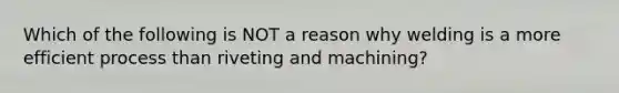 Which of the following is NOT a reason why welding is a more efficient process than riveting and machining?