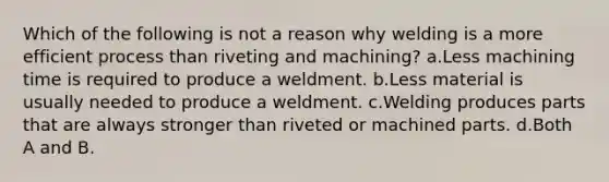 Which of the following is not a reason why welding is a more efficient process than riveting and machining? a.Less machining time is required to produce a weldment. b.Less material is usually needed to produce a weldment. c.Welding produces parts that are always stronger than riveted or machined parts. d.Both A and B.