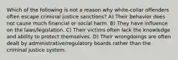 Which of the following is not a reason why white-collar offenders often escape criminal justice sanctions? A) Their behavior does not cause much financial or social harm. B) They have influence on the laws/legislation. C) Their victims often lack the knowledge and ability to protect themselves. D) Their wrongdoings are often dealt by administrative/regulatory boards rather than the criminal justice system.