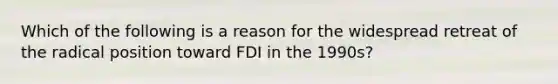 Which of the following is a reason for the widespread retreat of the radical position toward FDI in the 1990s?