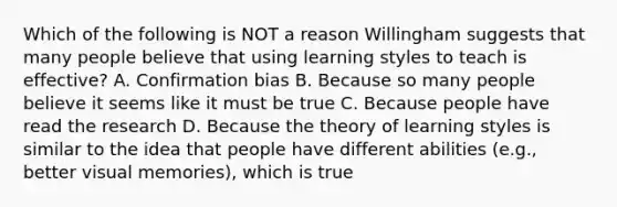 Which of the following is NOT a reason Willingham suggests that many people believe that using learning styles to teach is effective? A. Confirmation bias B. Because so many people believe it seems like it must be true C. Because people have read the research D. Because the theory of learning styles is similar to the idea that people have different abilities (e.g., better visual memories), which is true