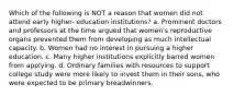 Which of the following is NOT a reason that women did not attend early higher- education institutions? a. Prominent doctors and professors at the time argued that women's reproductive organs prevented them from developing as much intellectual capacity. b. Women had no interest in pursuing a higher education. c. Many higher institutions explicitly barred women from applying. d. Ordinary families with resources to support college study were more likely to invest them in their sons, who were expected to be primary breadwinners.