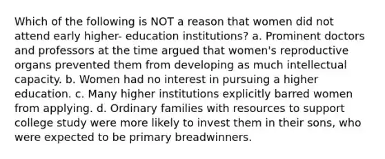 Which of the following is NOT a reason that women did not attend early higher- education institutions? a. Prominent doctors and professors at the time argued that women's reproductive organs prevented them from developing as much intellectual capacity. b. Women had no interest in pursuing a higher education. c. Many higher institutions explicitly barred women from applying. d. Ordinary families with resources to support college study were more likely to invest them in their sons, who were expected to be primary breadwinners.