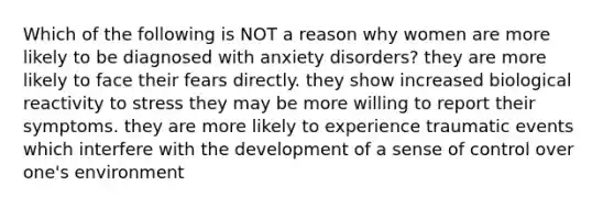 Which of the following is NOT a reason why women are more likely to be diagnosed with anxiety disorders? they are more likely to face their fears directly. they show increased biological reactivity to stress they may be more willing to report their symptoms. they are more likely to experience traumatic events which interfere with the development of a sense of control over one's environment