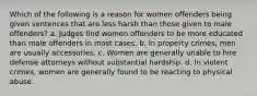 Which of the following is a reason for women offenders being given sentences that are less harsh than those given to male offenders? a. Judges find women offenders to be more educated than male offenders in most cases. b. In property crimes, men are usually accessories. c. Women are generally unable to hire defense attorneys without substantial hardship. d. In violent crimes, women are generally found to be reacting to physical abuse.