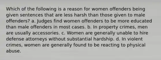 Which of the following is a reason for women offenders being given sentences that are less harsh than those given to male offenders? a. Judges find women offenders to be more educated than male offenders in most cases. b. In property crimes, men are usually accessories. c. Women are generally unable to hire defense attorneys without substantial hardship. d. In violent crimes, women are generally found to be reacting to physical abuse.