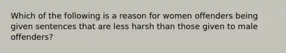 Which of the following is a reason for women offenders being given sentences that are less harsh than those given to male offenders?