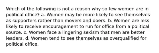 Which of the following is not a reason why so few women are in political office? a. Women may be more likely to see themselves as supporters rather than movers and doers. b. Women are less likely to receive encouragement to run for office from a political source. c. Women face a lingering sexism that men are better leaders. d. Women tend to see themselves as overqualified for political office.