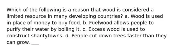 Which of the following is a reason that wood is considered a limited resource in many developing countries? a. Wood is used in place of money to buy food. b. Fuelwood allows people to purify their water by boiling it. c. Excess wood is used to construct shantytowns. d. People cut down trees faster than they can grow. ___