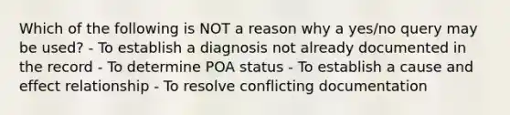 Which of the following is NOT a reason why a yes/no query may be used? - To establish a diagnosis not already documented in the record - To determine POA status - To establish a cause and effect relationship - To resolve conflicting documentation