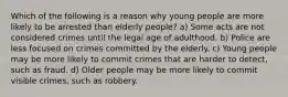 Which of the following is a reason why young people are more likely to be arrested than elderly people? a) Some acts are not considered crimes until the legal age of adulthood. b) Police are less focused on crimes committed by the elderly. c) Young people may be more likely to commit crimes that are harder to detect, such as fraud. d) Older people may be more likely to commit visible crimes, such as robbery.