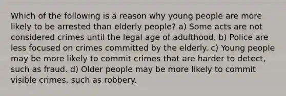 Which of the following is a reason why young people are more likely to be arrested than elderly people? a) Some acts are not considered crimes until the legal age of adulthood. b) Police are less focused on crimes committed by the elderly. c) Young people may be more likely to commit crimes that are harder to detect, such as fraud. d) Older people may be more likely to commit visible crimes, such as robbery.