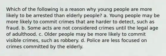 Which of the following is a reason why young people are more likely to be arrested than elderly people? a. Young people may be more likely to commit crimes that are harder to detect, such as fraud. b. Some acts are not considered crimes until the legal age of adulthood. c. Older people may be more likely to commit visible crimes, such as robbery. d. Police are less focused on crimes committed by the elderly.