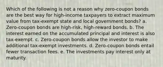 Which of the following is not a reason why zero-coupon bonds are the best way for high-income taxpayers to extract maximum value from tax-exempt state and local government bonds? a. Zero-coupon bonds are high-risk, high-reward bonds. b. The interest earned on the accumulated principal and interest is also tax-exempt. c. Zero-coupon bonds allow the investor to make additional tax-exempt investments. d. Zero-coupon bonds entail fewer transaction fees. e. The investments pay interest only at maturity.