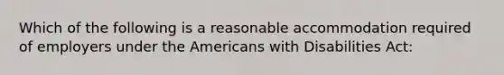 Which of the following is a reasonable accommodation required of employers under the Americans with Disabilities Act: