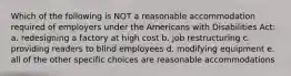 Which of the following is NOT a reasonable accommodation required of employers under the Americans with Disabilities Act: a. redesigning a factory at high cost b. job restructuring c. providing readers to blind employees d. modifying equipment e. all of the other specific choices are reasonable accommodations