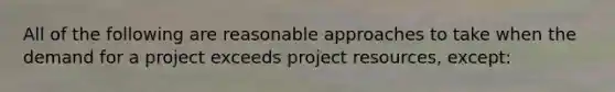 All of the following are reasonable approaches to take when the demand for a project exceeds project resources, except: