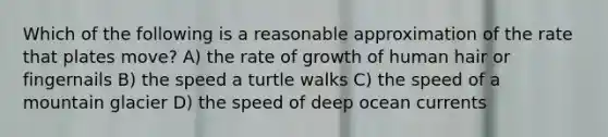 Which of the following is a reasonable approximation of the rate that plates move? A) the rate of growth of human hair or fingernails B) the speed a turtle walks C) the speed of a mountain glacier D) the speed of deep ocean currents