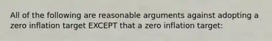 All of the following are reasonable arguments against adopting a zero inflation target EXCEPT that a zero inflation target: