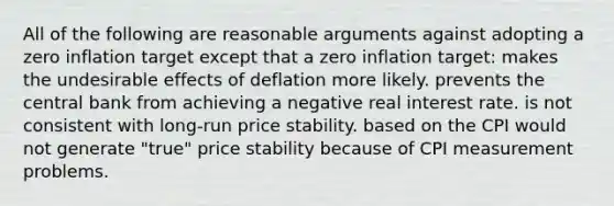 All of the following are reasonable arguments against adopting a zero inflation target except that a zero inflation target: makes the undesirable effects of deflation more likely. prevents the central bank from achieving a negative real interest rate. is not consistent with long-run price stability. based on the CPI would not generate "true" price stability because of CPI measurement problems.