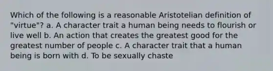 Which of the following is a reasonable Aristotelian definition of "virtue"? a. A character trait a human being needs to flourish or live well b. An action that creates the greatest good for the greatest number of people c. A character trait that a human being is born with d. To be sexually chaste