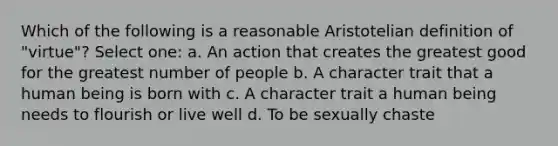 Which of the following is a reasonable Aristotelian definition of "virtue"? Select one: a. An action that creates the greatest good for the greatest number of people b. A character trait that a human being is born with c. A character trait a human being needs to flourish or live well d. To be sexually chaste