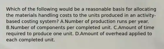 Which of the following would be a reasonable basis for allocating the materials handling costs to the units produced in an activity-based costing system? A.Number of production runs per year. B.Number of components per completed unit. C.Amount of time required to produce one unit. D.Amount of overhead applied to each completed unit.