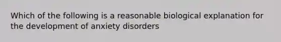 Which of the following is a reasonable biological explanation for the development of anxiety disorders