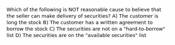 Which of the following is NOT reasonable cause to believe that the seller can make delivery of securities? A) The customer is long the stock B) The customer has a written agreement to borrow the stock C) The securities are not on a "hard-to-borrow" list D) The securities are on the "available securities" list